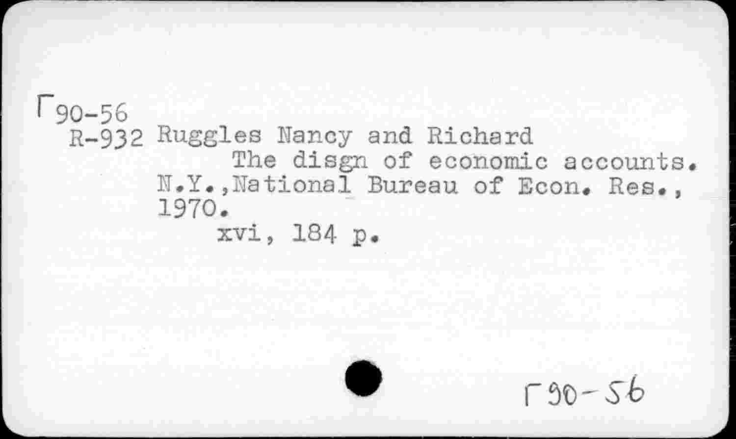 ﻿r90-56
R-932 Ruggles Nancy and Richard
The disgn of economic accounts. N.Y.»National Bureau of Econ. Res., 1970.
xvi, 184 p.
r 90'56